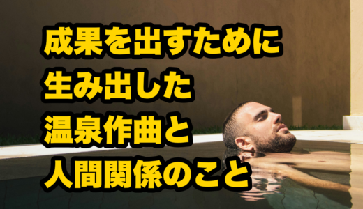 成果を出すために編み出した温泉作曲と人間関係のこと